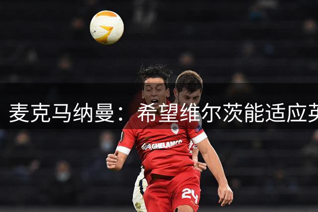 麦克马纳曼：希望维尔茨能适应英超，在伊劳拉麾下爆发